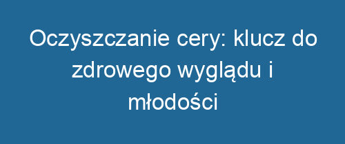 Oczyszczanie cery: klucz do zdrowego wyglądu i młodości