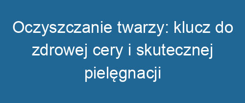 Oczyszczanie twarzy: klucz do zdrowej cery i skutecznej pielęgnacji