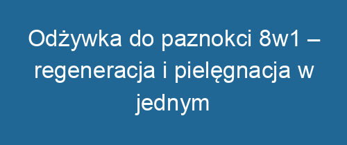 Odżywka do paznokci 8w1 – regeneracja i pielęgnacja w jednym