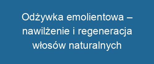 Odżywka emolientowa – nawilżenie i regeneracja włosów naturalnych