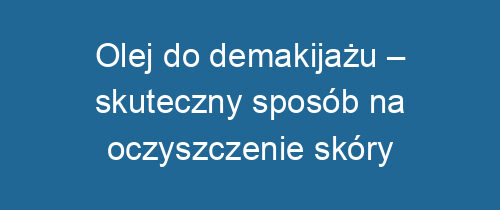 Olej do demakijażu – skuteczny sposób na oczyszczenie skóry