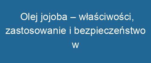 Olej jojoba – właściwości, zastosowanie i bezpieczeństwo w pielęgnacji