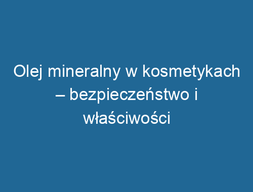 Olej mineralny w kosmetykach – bezpieczeństwo i właściwości pielęgnacyjne