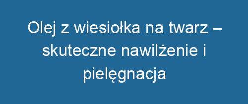 Olej z wiesiołka na twarz – skuteczne nawilżenie i pielęgnacja skóry