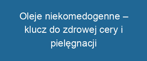 Oleje niekomedogenne – klucz do zdrowej cery i pielęgnacji