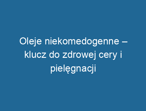 Oleje niekomedogenne – klucz do zdrowej cery i pielęgnacji