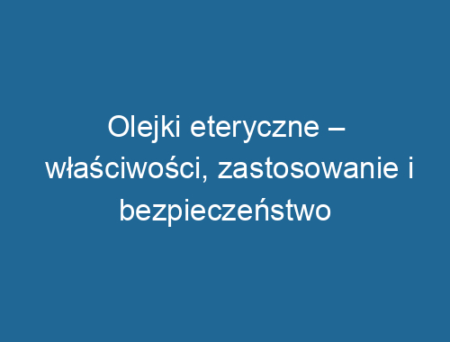 Olejki eteryczne – właściwości, zastosowanie i bezpieczeństwo użytkowania