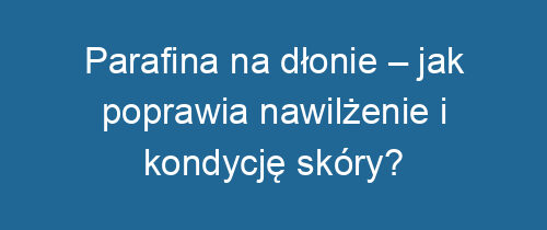 Parafina na dłonie – jak poprawia nawilżenie i kondycję skóry?