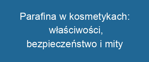 Parafina w kosmetykach: właściwości, bezpieczeństwo i mity