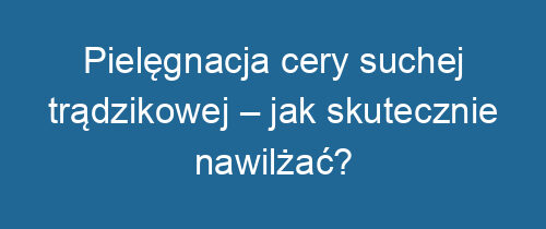 Pielęgnacja cery suchej trądzikowej – jak skutecznie nawilżać?