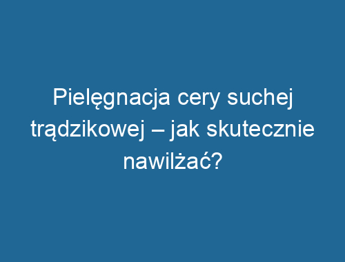 Pielęgnacja cery suchej trądzikowej – jak skutecznie nawilżać?
