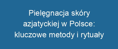 Pielęgnacja skóry azjatyckiej w Polsce: kluczowe metody i rytuały