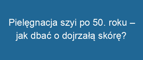 Pielęgnacja szyi po 50. roku – jak dbać o dojrzałą skórę?