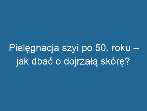 Pielęgnacja szyi po 50. roku – jak dbać o dojrzałą skórę?