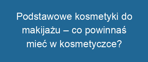 Podstawowe kosmetyki do makijażu – co powinnaś mieć w kosmetyczce?