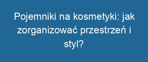 Pojemniki na kosmetyki: jak zorganizować przestrzeń i styl?