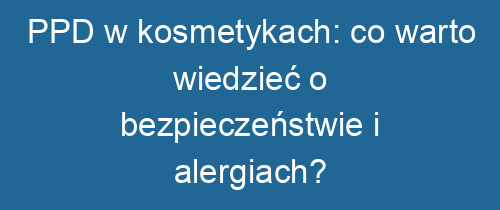 PPD w kosmetykach: co warto wiedzieć o bezpieczeństwie i alergiach?