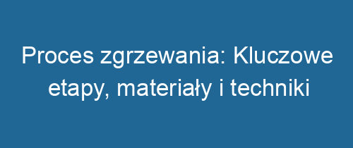 Proces zgrzewania: Kluczowe etapy, materiały i techniki