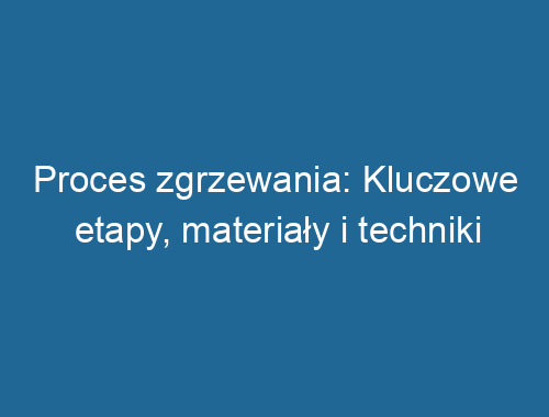 Proces zgrzewania: Kluczowe etapy, materiały i techniki