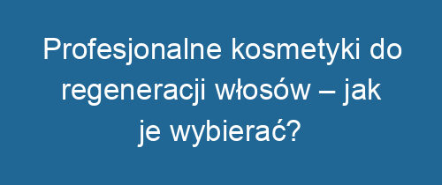 Profesjonalne kosmetyki do regeneracji włosów – jak je wybierać?