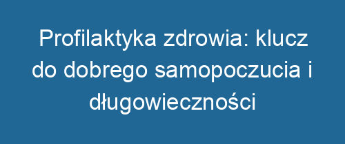 Profilaktyka zdrowia: klucz do dobrego samopoczucia i długowieczności