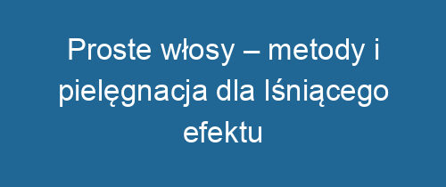 Proste włosy – metody i pielęgnacja dla lśniącego efektu