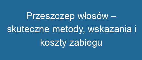 Przeszczep włosów – skuteczne metody, wskazania i koszty zabiegu