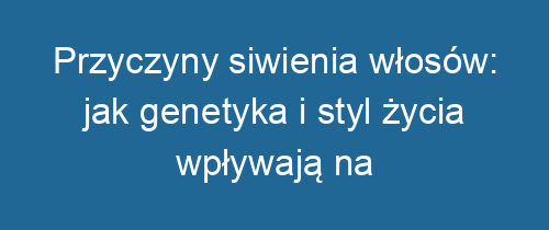 Przyczyny siwienia włosów: jak genetyka i styl życia wpływają na kolor?