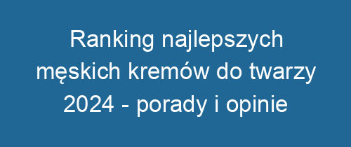 Ranking najlepszych męskich kremów do twarzy 2024 – porady i opinie