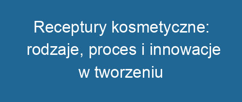 Receptury kosmetyczne: rodzaje, proces i innowacje w tworzeniu