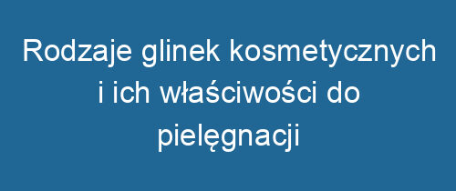 Rodzaje glinek kosmetycznych i ich właściwości do pielęgnacji skóry