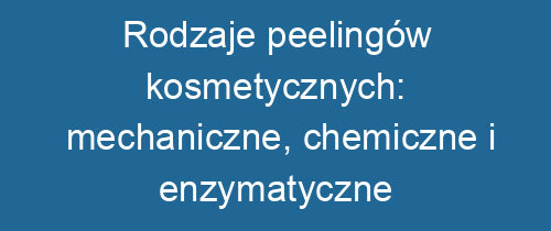 Rodzaje peelingów kosmetycznych: mechaniczne, chemiczne i enzymatyczne