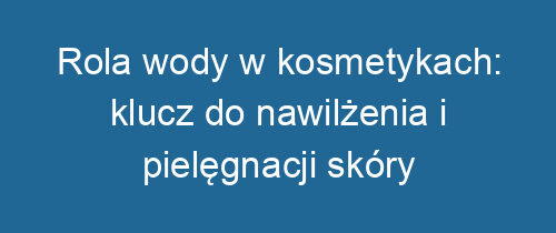 Rola wody w kosmetykach: klucz do nawilżenia i pielęgnacji skóry