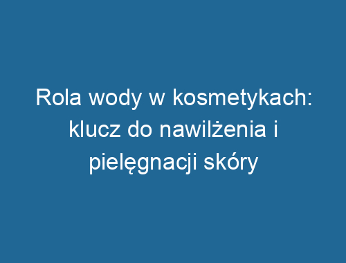 Rola wody w kosmetykach: klucz do nawilżenia i pielęgnacji skóry