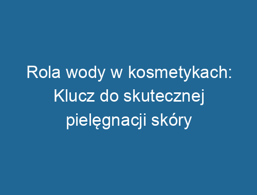 Rola wody w kosmetykach: Klucz do skutecznej pielęgnacji skóry