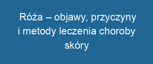 Róża – objawy, przyczyny i metody leczenia choroby skóry