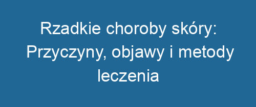 Rzadkie choroby skóry: Przyczyny, objawy i metody leczenia