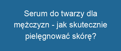 Serum do twarzy dla mężczyzn – jak skutecznie pielęgnować skórę?