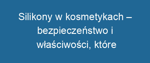 Silikony w kosmetykach – bezpieczeństwo i właściwości, które warto znać