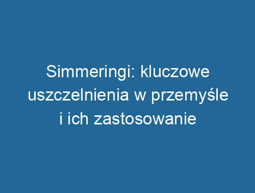 Simmeringi: kluczowe uszczelnienia w przemyśle i ich zastosowanie