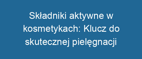 Składniki aktywne w kosmetykach: Klucz do skutecznej pielęgnacji