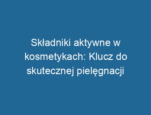 Składniki aktywne w kosmetykach: Klucz do skutecznej pielęgnacji