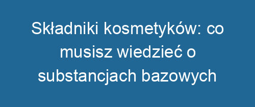 Składniki kosmetyków: co musisz wiedzieć o substancjach bazowych