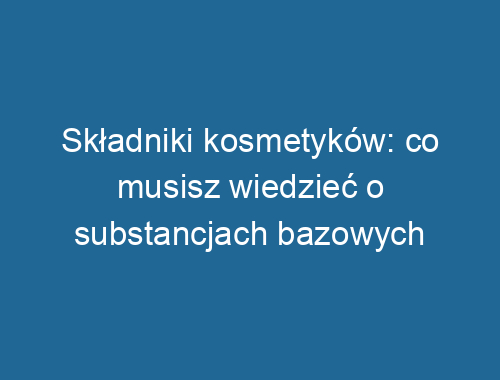 Składniki kosmetyków: co musisz wiedzieć o substancjach bazowych