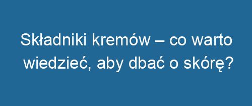 Składniki kremów – co warto wiedzieć, aby dbać o skórę?