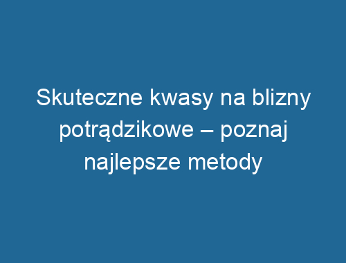 Skuteczne kwasy na blizny potrądzikowe – poznaj najlepsze metody