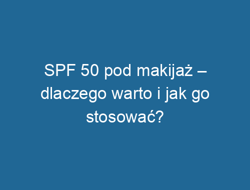 SPF 50 pod makijaż – dlaczego warto i jak go stosować?
