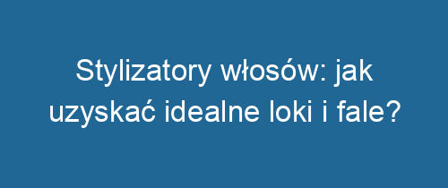 Stylizatory włosów: jak uzyskać idealne loki i fale?