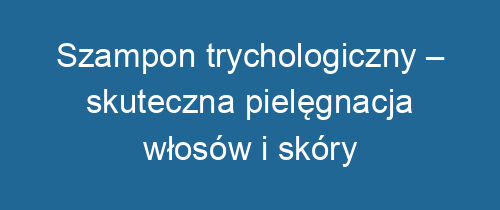 Szampon trychologiczny – skuteczna pielęgnacja włosów i skóry głowy