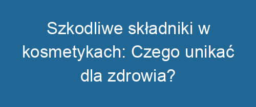 Szkodliwe składniki w kosmetykach: Czego unikać dla zdrowia?